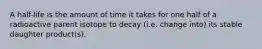 A half-life is the amount of time it takes for one half of a radioactive parent isotope to decay (i.e. change into) its stable daughter product(s).