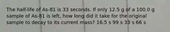 The half-life of As-81 is 33 seconds. If only 12.5 g of a 100.0 g sample of As-81 is left, how long did it take for the original sample to decay to its current mass? 16.5 s 99 s 33 s 66 s