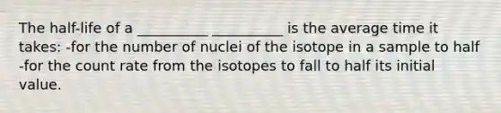 The half-life of a __________ __________ is the average time it takes: -for the number of nuclei of the isotope in a sample to half -for the count rate from the isotopes to fall to half its initial value.