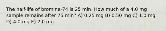 The half-life of bromine-74 is 25 min. How much of a 4.0 mg sample remains after 75 min? A) 0.25 mg B) 0.50 mg C) 1.0 mg D) 4.0 mg E) 2.0 mg