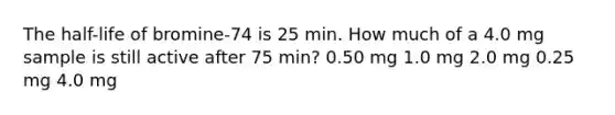 The half-life of bromine-74 is 25 min. How much of a 4.0 mg sample is still active after 75 min? 0.50 mg 1.0 mg 2.0 mg 0.25 mg 4.0 mg