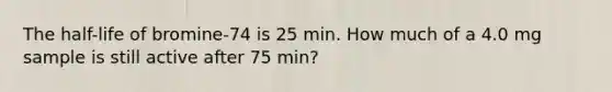 The half-life of bromine-74 is 25 min. How much of a 4.0 mg sample is still active after 75 min?