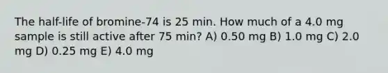 The half-life of bromine-74 is 25 min. How much of a 4.0 mg sample is still active after 75 min? A) 0.50 mg B) 1.0 mg C) 2.0 mg D) 0.25 mg E) 4.0 mg