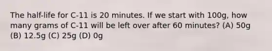 The half-life for C-11 is 20 minutes. If we start with 100g, how many grams of C-11 will be left over after 60 minutes? (A) 50g (B) 12.5g (C) 25g (D) 0g