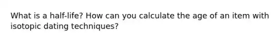 What is a half-life? How can you calculate the age of an item with isotopic dating techniques?