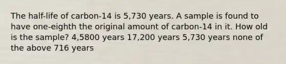 The half-life of carbon-14 is 5,730 years. A sample is found to have one-eighth the original amount of carbon-14 in it. How old is the sample? 4,5800 years 17,200 years 5,730 years none of the above 716 years