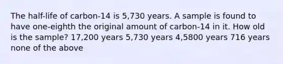 The half-life of carbon-14 is 5,730 years. A sample is found to have one-eighth the original amount of carbon-14 in it. How old is the sample? 17,200 years 5,730 years 4,5800 years 716 years none of the above