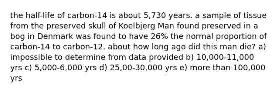 the half-life of carbon-14 is about 5,730 years. a sample of tissue from the preserved skull of Koelbjerg Man found preserved in a bog in Denmark was found to have 26% the normal proportion of carbon-14 to carbon-12. about how long ago did this man die? a) impossible to determine from data provided b) 10,000-11,000 yrs c) 5,000-6,000 yrs d) 25,00-30,000 yrs e) more than 100,000 yrs