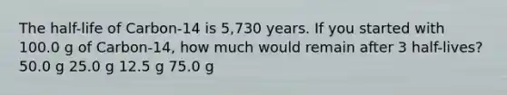 The half-life of Carbon-14 is 5,730 years. If you started with 100.0 g of Carbon-14, how much would remain after 3 half-lives? 50.0 g 25.0 g 12.5 g 75.0 g