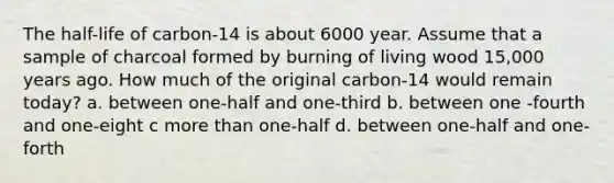 The half-life of carbon-14 is about 6000 year. Assume that a sample of charcoal formed by burning of living wood 15,000 years ago. How much of the original carbon-14 would remain today? a. between one-half and one-third b. between one -fourth and one-eight c <a href='https://www.questionai.com/knowledge/keWHlEPx42-more-than' class='anchor-knowledge'>more than</a> one-half d. between one-half and one-forth