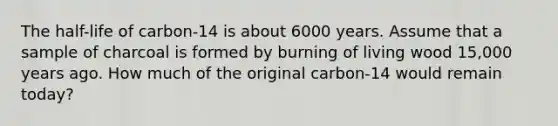 The half-life of carbon-14 is about 6000 years. Assume that a sample of charcoal is formed by burning of living wood 15,000 years ago. How much of the original carbon-14 would remain today?