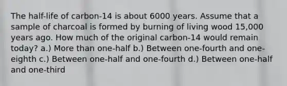 The half-life of carbon-14 is about 6000 years. Assume that a sample of charcoal is formed by burning of living wood 15,000 years ago. How much of the original carbon-14 would remain today? a.) More than one-half b.) Between one-fourth and one-eighth c.) Between one-half and one-fourth d.) Between one-half and one-third