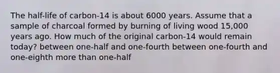 The half-life of carbon-14 is about 6000 years. Assume that a sample of charcoal formed by burning of living wood 15,000 years ago. How much of the original carbon-14 would remain today? between one-half and one-fourth between one-fourth and one-eighth more than one-half