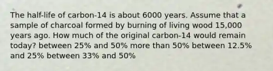 The half-life of carbon-14 is about 6000 years. Assume that a sample of charcoal formed by burning of living wood 15,000 years ago. How much of the original carbon-14 would remain today? between 25% and 50% more than 50% between 12.5% and 25% between 33% and 50%