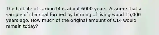 The half-life of carbon14 is about 6000 years. Assume that a sample of charcoal formed by burning of living wood 15,000 years ago. How much of the original amount of C14 would remain today?