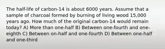 The half-life of carbon-14 is about 6000 years. Assume that a sample of charcoal formed by burning of living wood 15,000 years ago. How much of the original carbon-14 would remain today? A) <a href='https://www.questionai.com/knowledge/keWHlEPx42-more-than' class='anchor-knowledge'>more than</a> one-half B) Between one-fourth and one-eighth C) Between on-half and one-fourth D) Between one-half and one-third