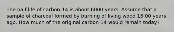 The half-life of carbon-14 is about 6000 years. Assume that a sample of charcoal formed by burning of living wood 15,00 years ago. How much of the original carbon-14 would remain today?