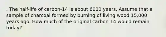 . The half-life of carbon-14 is about 6000 years. Assume that a sample of charcoal formed by burning of living wood 15,000 years ago. How much of the original carbon-14 would remain today?