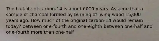 The half-life of carbon-14 is about 6000 years. Assume that a sample of charcoal formed by burning of living wood 15,000 years ago. How much of the original carbon-14 would remain today? between one-fourth and one-eighth between one-half and one-fourth more than one-half