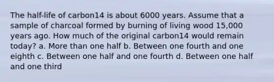 The half-life of carbon14 is about 6000 years. Assume that a sample of charcoal formed by burning of living wood 15,000 years ago. How much of the original carbon14 would remain today? a. More than one half b. Between one fourth and one eighth c. Between one half and one fourth d. Between one half and one third