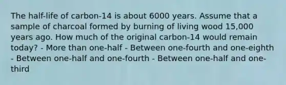 The half-life of carbon-14 is about 6000 years. Assume that a sample of charcoal formed by burning of living wood 15,000 years ago. How much of the original carbon-14 would remain today? - More than one-half - Between one-fourth and one-eighth - Between one-half and one-fourth - Between one-half and one-third