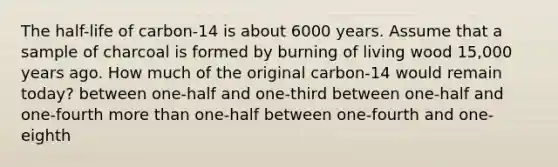 The half-life of carbon-14 is about 6000 years. Assume that a sample of charcoal is formed by burning of living wood 15,000 years ago. How much of the original carbon-14 would remain today? between one-half and one-third between one-half and one-fourth <a href='https://www.questionai.com/knowledge/keWHlEPx42-more-than' class='anchor-knowledge'>more than</a> one-half between one-fourth and one-eighth