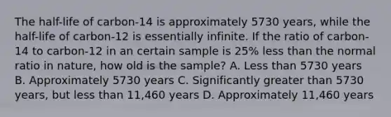 The half-life of carbon-14 is approximately 5730 years, while the half-life of carbon-12 is essentially infinite. If the ratio of carbon-14 to carbon-12 in an certain sample is 25% <a href='https://www.questionai.com/knowledge/k7BtlYpAMX-less-than' class='anchor-knowledge'>less than</a> the normal ratio in nature, how old is the sample? A. Less than 5730 years B. Approximately 5730 years C. Significantly <a href='https://www.questionai.com/knowledge/ktgHnBD4o3-greater-than' class='anchor-knowledge'>greater than</a> 5730 years, but less than 11,460 years D. Approximately 11,460 years