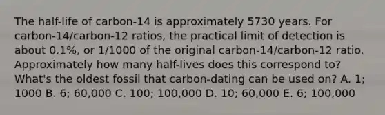 The half-life of carbon-14 is approximately 5730 years. For carbon-14/carbon-12 ratios, the practical limit of detection is about 0.1%, or 1/1000 of the original carbon-14/carbon-12 ratio. Approximately how many half-lives does this correspond to? What's the oldest fossil that carbon-dating can be used on? A. 1; 1000 B. 6; 60,000 C. 100; 100,000 D. 10; 60,000 E. 6; 100,000