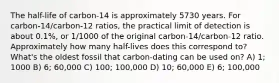 The half-life of carbon-14 is approximately 5730 years. For carbon-14/carbon-12 ratios, the practical limit of detection is about 0.1%, or 1/1000 of the original carbon-14/carbon-12 ratio. Approximately how many half-lives does this correspond to? What's the oldest fossil that carbon-dating can be used on? A) 1; 1000 B) 6; 60,000 C) 100; 100,000 D) 10; 60,000 E) 6; 100,000