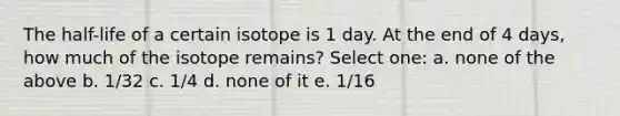 The half-life of a certain isotope is 1 day. At the end of 4 days, how much of the isotope remains? Select one: a. none of the above b. 1/32 c. 1/4 d. none of it e. 1/16