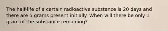 The half-life of a certain radioactive substance is 20 days and there are 5 grams present initially. When will there be only 1 gram of the substance remaining?