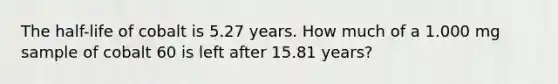 The half-life of cobalt is 5.27 years. How much of a 1.000 mg sample of cobalt 60 is left after 15.81 years?