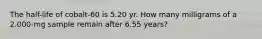 The half-life of cobalt-60 is 5.20 yr. How many milligrams of a 2.000-mg sample remain after 6.55 years?