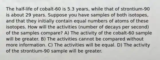 The half-life of cobalt-60 is 5.3 years, while that of strontium-90 is about 29 years. Suppose you have samples of both isotopes, and that they initially contain equal numbers of atoms of these isotopes. How will the activities (number of decays per second) of the samples compare? A) The activity of the cobalt-60 sample will be greater. B) The activities cannot be compared without more information. C) The activities will be equal. D) The activity of the strontium-90 sample will be greater.