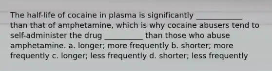 The half-life of cocaine in plasma is significantly ____________ than that of amphetamine, which is why cocaine abusers tend to self-administer the drug __________ than those who abuse amphetamine. a. longer; more frequently b. shorter; more frequently c. longer; less frequently d. shorter; less frequently