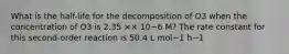 What is the half-life for the decomposition of O3 when the concentration of O3 is 2.35 ×× 10−6 M? The rate constant for this second-order reaction is 50.4 L mol−1 h−1