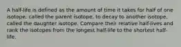 A half-life is defined as the amount of time it takes for half of one isotope, called the parent isotope, to decay to another isotope, called the daughter isotope. Compare their relative half-lives and rank the isotopes from the longest half-life to the shortest half-life.