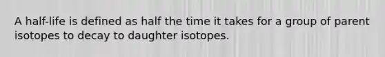 A half-life is defined as half the time it takes for a group of parent isotopes to decay to daughter isotopes.