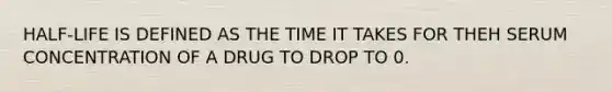 HALF-LIFE IS DEFINED AS THE TIME IT TAKES FOR THEH SERUM CONCENTRATION OF A DRUG TO DROP TO 0.