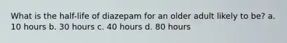 What is the half-life of diazepam for an older adult likely to be? a. 10 hours b. 30 hours c. 40 hours d. 80 hours