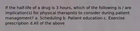 If the half-life of a drug is 3 hours, which of the following is / are implication(s) for physical therapists to consider during patient management? a. Scheduling b. Patient education c. Exercise prescription d.All of the above