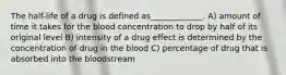 The half-life of a drug is defined as_____________. A) amount of time it takes for the blood concentration to drop by half of its original level B) intensity of a drug effect is determined by the concentration of drug in the blood C) percentage of drug that is absorbed into the bloodstream