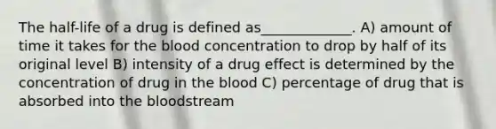 The half-life of a drug is defined as_____________. A) amount of time it takes for the blood concentration to drop by half of its original level B) intensity of a drug effect is determined by the concentration of drug in the blood C) percentage of drug that is absorbed into the bloodstream