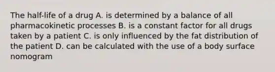 The half-life of a drug A. is determined by a balance of all pharmacokinetic processes B. is a constant factor for all drugs taken by a patient C. is only influenced by the fat distribution of the patient D. can be calculated with the use of a body surface nomogram