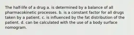 The half-life of a drug a. is determined by a balance of all pharmacokinetic processes. b. is a constant factor for all drugs taken by a patient. c. is influenced by the fat distribution of the patient. d. can be calculated with the use of a body surface nomogram.