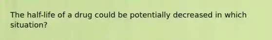 The half-life of a drug could be potentially decreased in which situation?