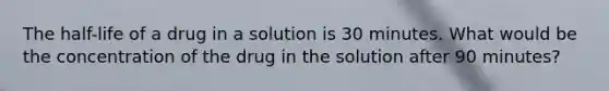 The half-life of a drug in a solution is 30 minutes. What would be the concentration of the drug in the solution after 90 minutes?