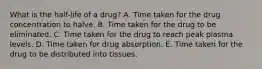 What is the half-life of a drug? A. Time taken for the drug concentration to halve. B. Time taken for the drug to be eliminated. C. Time taken for the drug to reach peak plasma levels. D. Time taken for drug absorption. E. Time taken for the drug to be distributed into tissues.