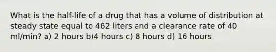 What is the half-life of a drug that has a volume of distribution at steady state equal to 462 liters and a clearance rate of 40 ml/min? a) 2 hours b)4 hours c) 8 hours d) 16 hours