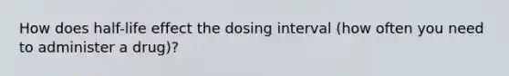 How does half-life effect the dosing interval (how often you need to administer a drug)?